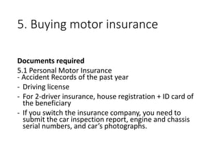 5. Buying motor insurance
Documents required
5.1 Personal Motor Insurance
- Accident Records of the past year
- Driving license
- For 2-driver insurance, house registration + ID card of
the beneficiary
- If you switch the insurance company, you need to
submit the car inspection report, engine and chassis
serial numbers, and car’s photographs.
 