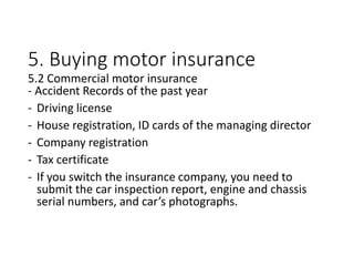 5. Buying motor insurance
5.2 Commercial motor insurance
- Accident Records of the past year
- Driving license
- House registration, ID cards of the managing director
- Company registration
- Tax certificate
- If you switch the insurance company, you need to
submit the car inspection report, engine and chassis
serial numbers, and car’s photographs.
 