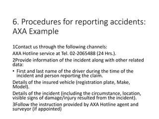 6. Procedures for reporting accidents:
AXA Example
1Contact us through the following channels:
AXA Hotline service at Tel. 02-2065488 (24 Hrs.).
2Provide information of the incident along with other related
data:
• First and last name of the driver during the time of the
incident and person reporting the claim.
Details of the insured vehicle (registration plate, Make,
Model).
Details of the incident (including the circumstance, location,
visible signs of damage/injury resulted from the incident).
3Follow the instruction provided by AXA Hotline agent and
surveyor (if appointed)
 
