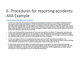 6. Procedures for reporting accidents:
AXA Example
How to take action after a car accident:
• In the case that the third party is at fault of causing the incident, it is recommended to record
the name and residential address of the third party driver (and witness if they are willing to
provide) and provide them to the agent or surveyor once the claim is reported. However; it is to
be noted that should the insured vehicle has 3rd Class Insurance Policy, the surveyor will only be
able assist you/the insured at the scene and police station while the pursuit of claim to the third
party will solely be done by the insured.
• In the case that you/the insured are at fault and caused the incident; if requested, provide you
name and residential address to the surveyor or the third party and moved the vehicles if they
are obstructing the traffic (if you accept being at fault). However, do not sign any form accepting
any liability without the assistance and advice from the surveyor.
• In the case where there is no apparent/unclear party at fault causing the incident, it is
recommended not to move the vehicle from the scene unless the authority have made markings
of all vehicles involved in the incident along with a clear instruction to do so.
• In the event where the incident resulted with injury or casualty, it is recommended to seek
medical attention for the victim(s) and immediately notify the authority of the incident. Do not
accept any liability or reimbursement without the presence of the appointed surveyor whom
will inform, assist and advice you of all related procedure.
 