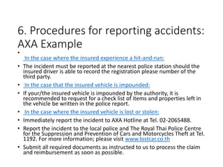6. Procedures for reporting accidents:
AXA Example
•
In the case where the insured experience a hit-and-run:
• The incident must be reported at the nearest police station should the
insured driver is able to record the registration please number of the
third party.
• In the case that the insured vehicle is impounded:
• If your/the insured vehicle is impounded by the authority, it is
recommended to request for a check list of items and properties left in
the vehicle be written in the police report.
• In the case where the insured vehicle is lost or stolen:
• Immediately report the incident to AXA Hotline at Tel. 02-2065488.
• Report the incident to the local police and The Royal Thai Police Centre
for the Suppression and Prevention of Cars and Motorcycles Theft at Tel.
1192. For more information; please visit www.lostcar.co.th
• Submit all required documents as instructed to us to process the claim
and reimbursement as soon as possible.
 