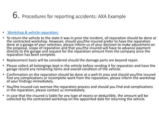 6. Procedures for reporting accidents: AXA Example
• Workshop & vehicle reparation:
• To return the vehicle to the state it was in prior the incident, all reparation should be done at
the contracted workshop. However, should you/the insured prefer to have the reparation
done at a garage of your selection, please inform us of your decision to make adjustment on
the proposal, scope of reparation and that you/the insured will have to advance payment
directly to the garage and request for the reparation amount from the company once the
reparation has been complete.
• Replacement basis will be considered should the damage parts are beyond repair.
• Please collect all belongings kept in the vehicle before sending it for reparation and have the
garage record any remaining items and overall condition of the vehicle.
• Confirmation on the reparation should be done at a well-lit area and should you/the insured
find any complications or incomplete work from the reparation, please inform the workshop
of your findings immediately.
• You/the insured can oversee the reparation process and should you find and complications
in the reparation, please contact us immediately.
• In case that the insured is liable for any type of excess or deductible, the amount will be
collected by the contracted workshop on the appointed date for returning the vehicle.
 