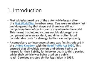 1. Introduction
• First widedespread use of the automobile began after
the First World War in urban areas. Cars were relatively fast
and dangerous by that stage, yet there was still no
compulsory form of car insurance anywhere in the world.
This meant that injured victims would seldom get any
compensation in an accident, and drivers often faced
considerable costs for damage to their car and property.
• A compulsory car insurance scheme was first introduced in
the United Kingdom with the Road Traffic Act 1930. This
ensured that all vehicle owners and drivers had to be
insured for their liability for injury or death to third parties
whilst their vehicle was being used on a public
road. Germany enacted similar legislation in 1939.
 