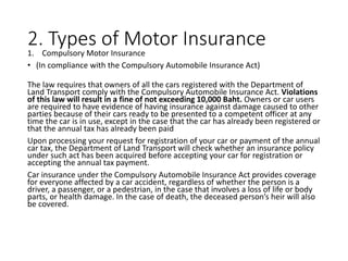 2. Types of Motor Insurance
1. Compulsory Motor Insurance
• (In compliance with the Compulsory Automobile Insurance Act)
The law requires that owners of all the cars registered with the Department of
Land Transport comply with the Compulsory Automobile Insurance Act. Violations
of this law will result in a fine of not exceeding 10,000 Baht. Owners or car users
are required to have evidence of having insurance against damage caused to other
parties because of their cars ready to be presented to a competent officer at any
time the car is in use, except in the case that the car has already been registered or
that the annual tax has already been paid
Upon processing your request for registration of your car or payment of the annual
car tax, the Department of Land Transport will check whether an insurance policy
under such act has been acquired before accepting your car for registration or
accepting the annual tax payment.
Car insurance under the Compulsory Automobile Insurance Act provides coverage
for everyone affected by a car accident, regardless of whether the person is a
driver, a passenger, or a pedestrian, in the case that involves a loss of life or body
parts, or health damage. In the case of death, the deceased person’s heir will also
be covered.
 