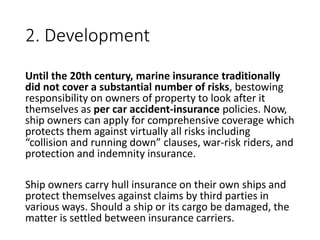2. Development
Until the 20th century, marine insurance traditionally
did not cover a substantial number of risks, bestowing
responsibility on owners of property to look after it
themselves as per car accident-insurance policies. Now,
ship owners can apply for comprehensive coverage which
protects them against virtually all risks including
“collision and running down” clauses, war-risk riders, and
protection and indemnity insurance.
Ship owners carry hull insurance on their own ships and
protect themselves against claims by third parties in
various ways. Should a ship or its cargo be damaged, the
matter is settled between insurance carriers.
 