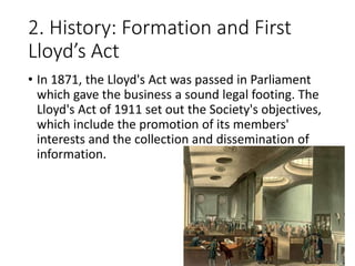 2. History: Formation and First
Lloyd’s Act
• In 1871, the Lloyd's Act was passed in Parliament
which gave the business a sound legal footing. The
Lloyd's Act of 1911 set out the Society's objectives,
which include the promotion of its members'
interests and the collection and dissemination of
information.
 