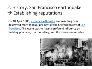 2. History: San Francisco earthquake
 Establishing reputations
On 18 April 1906, a major earthquake and resulting fires
destroyed more than 80 per cent of the Californian city of San
Francisco. This event was to have a profound influence on
building practices, risk modelling, and the insurance industry.
 