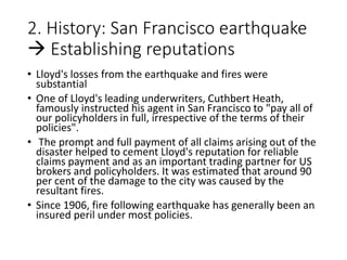 2. History: San Francisco earthquake
 Establishing reputations
• Lloyd's losses from the earthquake and fires were
substantial
• One of Lloyd's leading underwriters, Cuthbert Heath,
famously instructed his agent in San Francisco to "pay all of
our policyholders in full, irrespective of the terms of their
policies".
• The prompt and full payment of all claims arising out of the
disaster helped to cement Lloyd's reputation for reliable
claims payment and as an important trading partner for US
brokers and policyholders. It was estimated that around 90
per cent of the damage to the city was caused by the
resultant fires.
• Since 1906, fire following earthquake has generally been an
insured peril under most policies.
 