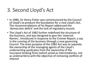 3. Second Lloyd’s Act
• In 1980, Sir Henry Fisher was commissioned by the Council
of Lloyd's to produce the foundation for a new Lloyd's Act.
The recommendations of his Report addressed the
'democratic deficit' and the lack of regulatory muscle.
• The Lloyd's Act of 1982 further redefined the structure of
the business, and was designed to give the 'external
Names', introduced in response to the Cromer Report, a say
in the running of the business through a new governing
Council. The main purpose of the 1982 Act was to separate
the ownership of the managing agents of the Lloyd's
underwriting syndicates from the ownership of the
insurance broking firms (which acted as intermediaries, not
as underwriters) with the objective of removing conflicts of
interest
 