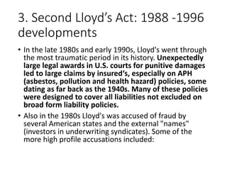 3. Second Lloyd’s Act: 1988 -1996
developments
• In the late 1980s and early 1990s, Lloyd's went through
the most traumatic period in its history. Unexpectedly
large legal awards in U.S. courts for punitive damages
led to large claims by insured‘s, especially on APH
(asbestos, pollution and health hazard) policies, some
dating as far back as the 1940s. Many of these policies
were designed to cover all liabilities not excluded on
broad form liability policies.
• Also in the 1980s Lloyd's was accused of fraud by
several American states and the external "names"
(investors in underwriting syndicates). Some of the
more high profile accusations included:
 