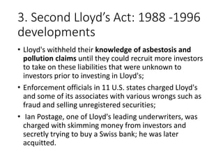 3. Second Lloyd’s Act: 1988 -1996
developments
• Lloyd's withheld their knowledge of asbestosis and
pollution claims until they could recruit more investors
to take on these liabilities that were unknown to
investors prior to investing in Lloyd's;
• Enforcement officials in 11 U.S. states charged Lloyd's
and some of its associates with various wrongs such as
fraud and selling unregistered securities;
• Ian Postage, one of Lloyd's leading underwriters, was
charged with skimming money from investors and
secretly trying to buy a Swiss bank; he was later
acquitted.
 