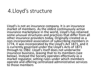 4.Lloyd’s structure
Lloyd's is not an insurance company. It is an insurance
market of members. As the oldest continuously active
insurance marketplace in the world, Lloyd's has retained
some unusual structures and practices that differ from all
other insurance providers today. Originally created as a
non-incorporated association of subscribing members in
1774, it was incorporated by the Lloyd's Act 1871, and it
is currently governed under the Lloyd's Acts of 1871
through to 1982. Lloyd's itself does not underwrite
insurance business, leaving that to its members (see
below). Instead the Society operates effectively as a
market regulator, setting rules under which members
operate and offering centralized administrative services
to those members
 