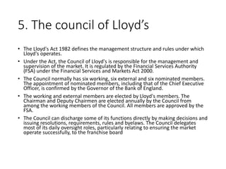 5. The council of Lloyd’s
• The Lloyd's Act 1982 defines the management structure and rules under which
Lloyd's operates.
• Under the Act, the Council of Lloyd's is responsible for the management and
supervision of the market. It is regulated by the Financial Services Authority
(FSA) under the Financial Services and Markets Act 2000.
• The Council normally has six working, six external and six nominated members.
The appointment of nominated members, including that of the Chief Executive
Officer, is confirmed by the Governor of the Bank of England.
• The working and external members are elected by Lloyd's members. The
Chairman and Deputy Chairmen are elected annually by the Council from
among the working members of the Council. All members are approved by the
FSA.
• The Council can discharge some of its functions directly by making decisions and
issuing resolutions, requirements, rules and byelaws. The Council delegates
most of its daily oversight roles, particularly relating to ensuring the market
operate successfully, to the franchise board
 