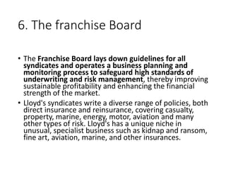 6. The franchise Board
• The Franchise Board lays down guidelines for all
syndicates and operates a business planning and
monitoring process to safeguard high standards of
underwriting and risk management, thereby improving
sustainable profitability and enhancing the financial
strength of the market.
• Lloyd's syndicates write a diverse range of policies, both
direct insurance and reinsurance, covering casualty,
property, marine, energy, motor, aviation and many
other types of risk. Lloyd's has a unique niche in
unusual, specialist business such as kidnap and ransom,
fine art, aviation, marine, and other insurances.
 