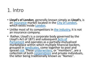 1. Intro
• Lloyd's of London, generally known simply as Lloyd's, is
an insurance market located in the City of London,
which exists inside London.
• Unlike most of its competitors in the industry, it is not
an insurance company.
• Rather, Lloyd's is a corporate body governed by the
Lloyd's Act of 1871 and subsequent Acts of
Parliament and operates as a partially-mutualised
marketplace within which multiple financial backers,
grouped in syndicates, come together to pool and
spread risk. These underwriters, or "members", are a
collection of both corporations and private individuals,
the latter being traditionally known as "Names".
 