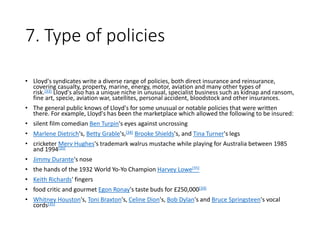 7. Type of policies
• Lloyd's syndicates write a diverse range of policies, both direct insurance and reinsurance,
covering casualty, property, marine, energy, motor, aviation and many other types of
risk.[33] Lloyd's also has a unique niche in unusual, specialist business such as kidnap and ransom,
fine art, specie, aviation war, satellites, personal accident, bloodstock and other insurances.
• The general public knows of Lloyd's for some unusual or notable policies that were written
there. For example, Lloyd's has been the marketplace which allowed the following to be insured:
• silent film comedian Ben Turpin's eyes against uncrossing
• Marlene Dietrich's, Betty Grable's,[34] Brooke Shields's, and Tina Turner's legs
• cricketer Merv Hughes's trademark walrus mustache while playing for Australia between 1985
and 1994[35]
• Jimmy Durante's nose
• the hands of the 1932 World Yo-Yo Champion Harvey Lowe[35]
• Keith Richards' fingers
• food critic and gourmet Egon Ronay's taste buds for £250,000[34]
• Whitney Houston's, Toni Braxton's, Celine Dion's, Bob Dylan's and Bruce Springsteen's vocal
cords[35]
 