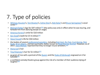 7. Type of policies
• Whitney Houston's, Toni Braxton's, Celine Dion's, Bob Dylan's and Bruce Springsteen's vocal
cords[35]
• Michael Flatley's legs for $47 million[35] (the policy was only in effect when he was touring, and
forbade him from dancing except on stage)
• America Ferrera's smile for $10 million
• Ken Dodd's teeth for $7.4 million[35]
• Steve Fossett's life for $50 million
• the bodies of several professional wrestlers, including Bret Hart, Ric Flair, Curt Hennig, Rick
Rude, Brian Adams, and Joe Laurinaitis, better known as Road Warrior Animal. However, as of
2017, Dave Meltzer reported that they no longer insure wrestlers.[36]
• Diana Lee's hair
• Troy Polamalu's hair for $1 million[37]
• pa grain of rice with a portrait of the Queen and the Duke of Edinburgh engraved on it for
$20,000[34]
• a confident comedy theatre group against the risk of a member of their audience dying of
laughter[34]
 