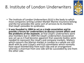8. Institute of London Underwriters
• The Institute of London Underwriters (ILU) is the body to which
most companies writing London Market Marine insurance belong
and the ILU provides the same sort of services to its members
that Lloyd's provides to syndicates.
• It was founded in 1884 to act as a trade association and to
provide a forum for underwriters to discuss current affairs and
the problems of the moment; at first Lloyd's underwriters were
also members but in 1909 the Lloyd's underwriters Association
was set up as it had become apparent that separate bodies were
needed to represent the Lloyd's and company markets. Matters
which concern the Marine market in London as a whole are still
dealt with by joint (Lloyd's and ILU) committees which normally
have equal membership from each side and an arrangement
whereby a chairman from one side will be succeeded by one from
the other side.
 