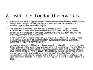 8. Institute of London Underwriters
• At present the ILU has approximately 110 members. Membership of the ILU has
always been thought to add prestige to a member and applications for
membership are examined thoroughly.
• The accounts of member companies are carefully vetted, with associate
members(those who have been members for less than 5 years, or whose
ownership has changed in the last 5 years) submitting quarterly returns and
providing business plans in advance.
• A relatively high standard of solvency is required of ILU members and where a
member is a subsidiary of another (often overseas)company, a substantial
guarantee is required from the parent
• . In consequence the ILU is able to boast proudly that no ILU company has ever
defaulted on its obligations. Two years ago the ILU building was opened. This is a
centre for underwriting in which member companies can rent space and most
have chosen to do so. As with Lloyd's this certainly makes it easier for brokers
placing marine risks and probably gives a competitive advantage to those
companies in the building because of the extra convenience for brokers. It has
been estimated that it now takes half a day to place a risk that used to take 2-3
days.
 
