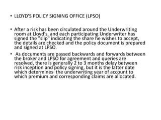 • LLOYD'S POLICY SIGNING OFFICE (LPSO)
• After a risk has been circulated around the Underwriting
room at Lloyd's, and each participating Underwriter has
signed the "slip" indicating the share he wishes to accept,
the details are checked and the policy document is prepared
and signed at LPSO.
• As documents are passed backwards and forwards between
the broker and LPSO for agreement and queries are
resolved, there is generally 2 to 3 months delay between
risk inception and policy signing, but it is the latter date
which determines· the underwriting year of account to
which premium and corresponding claims are allocated.
 