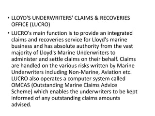 • LLOYD'S UNDERWRITERS' CLAIMS & RECOVERIES
OFFICE (LUCRO)
• LUCRO's main function is to provide an integrated
claims and recoveries service for Lloyd's marine
business and has absolute authority from the vast
majority of Lloyd's Marine Underwriters to
administer and settle claims on their behalf. Claims
are handled on the various risks written by Marine
Underwriters including Non-Marine, Aviation etc.
LUCRO also operates a computer system called
OMCAS (Outstanding Marine Claims Advice
Scheme) which enables the underwriters to be kept
informed of any outstanding claims amounts
advised.
 