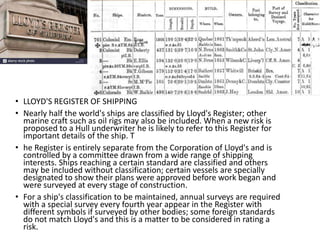 • LLOYD'S REGISTER OF SHIPPING
• Nearly half the world's ships are classified by Lloyd's Register; other
marine craft such as oil rigs may also be included. When a new risk is
proposed to a Hull underwriter he is likely to refer to this Register for
important details of the ship. T
• he Register is entirely separate from the Corporation of Lloyd's and is
controlled by a committee drawn from a wide range of shipping
interests. Ships reaching a certain standard are classified and others
may be included without classification; certain vessels are specially
designated to show their plans were approved before work began and
were surveyed at every stage of construction.
• For a ship's classification to be maintained, annual surveys are required
with a special survey every fourth year appear in the Register with
different symbols if surveyed by other bodies; some foreign standards
do not match Lloyd's and this is a matter to be considered in rating a
risk.
 