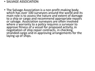 • SALVAGE ASSOCIATION
• The Salvage Association is a non profit-making body
which has over 100 surveyors around the world and its
main role is to assess the nature and extent of damage
to a ship or cargo and recommend appropriate repairs
or salvage. Association surveyors are often involved
where a warranty to a policy requires a surveyor to
approve fitness of a vessel for proposed activity, in
negotiation of ship repair contracts, in checking
stranded cargo and in approving arrangements for the
laying up of ships.
 