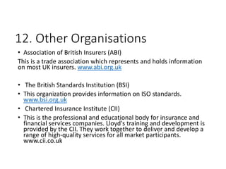 12. Other Organisations
• Association of British Insurers (ABI)
This is a trade association which represents and holds information
on most UK insurers. www.abi.org.uk
• The British Standards Institution (BSI)
• This organization provides information on ISO standards.
www.bsi.org.uk
• Chartered Insurance Institute (CII)
• This is the professional and educational body for insurance and
financial services companies. Lloyd's training and development is
provided by the CII. They work together to deliver and develop a
range of high-quality services for all market participants.
www.cii.co.uk
 