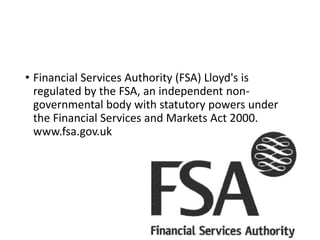 • Financial Services Authority (FSA) Lloyd's is
regulated by the FSA, an independent non-
governmental body with statutory powers under
the Financial Services and Markets Act 2000.
www.fsa.gov.uk
 
