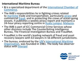 International Maritime Bureau
• It is a specialized department of the International Chamber of
Commerce.
• The IMB's responsibilities lie in fighting crimes related
to maritime trade and transportation, particularly piracy and
commercial fraud, and in protecting the crews of ocean-going
vessels. It publishes a weekly piracy report and maintains a
24-hour piracy reporting centre in Kuala Lumpur, Malaysia.
• The IMB is part of ICC Commercial Crime Services whose
other divisions include The Counterfeiting Intelligence
Bureau, The Financial Investigation Bureau and FraudNet.
• FraudNet is the world's leading network of fraud and asset
recovery lawyers with 63 lawyers in 56 different jurisdictions.
• The bureau, endorsed by the UN's International Maritime
Organisation, was founded in 1981. The body has observer
status with Interpol
 