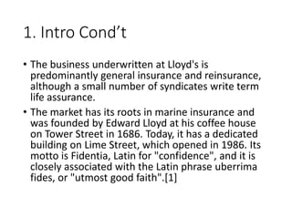 1. Intro Cond’t
• The business underwritten at Lloyd's is
predominantly general insurance and reinsurance,
although a small number of syndicates write term
life assurance.
• The market has its roots in marine insurance and
was founded by Edward Lloyd at his coffee house
on Tower Street in 1686. Today, it has a dedicated
building on Lime Street, which opened in 1986. Its
motto is Fidentia, Latin for "confidence", and it is
closely associated with the Latin phrase uberrima
fides, or "utmost good faith".[1]
 