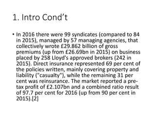 1. Intro Cond’t
• In 2016 there were 99 syndicates (compared to 84
in 2015), managed by 57 managing agencies, that
collectively wrote £29.862 billion of gross
premiums (up from £26.69bn in 2015) on business
placed by 258 Lloyd's approved brokers (242 in
2015). Direct insurance represented 69 per cent of
the policies written, mainly covering property and
liability ("casualty"), while the remaining 31 per
cent was reinsurance. The market reported a pre-
tax profit of £2.107bn and a combined ratio result
of 97.7 per cent for 2016 (up from 90 per cent in
2015).[2]
 