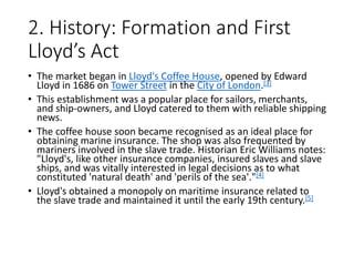 2. History: Formation and First
Lloyd’s Act
• The market began in Lloyd's Coffee House, opened by Edward
Lloyd in 1686 on Tower Street in the City of London.[3]
• This establishment was a popular place for sailors, merchants,
and ship-owners, and Lloyd catered to them with reliable shipping
news.
• The coffee house soon became recognised as an ideal place for
obtaining marine insurance. The shop was also frequented by
mariners involved in the slave trade. Historian Eric Williams notes:
"Lloyd's, like other insurance companies, insured slaves and slave
ships, and was vitally interested in legal decisions as to what
constituted 'natural death' and 'perils of the sea'."[4]
• Lloyd's obtained a monopoly on maritime insurance related to
the slave trade and maintained it until the early 19th century.[5]
 