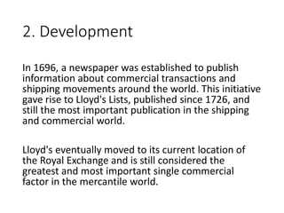 2. Development
In 1696, a newspaper was established to publish
information about commercial transactions and
shipping movements around the world. This initiative
gave rise to Lloyd's Lists, published since 1726, and
still the most important publication in the shipping
and commercial world.
Lloyd's eventually moved to its current location of
the Royal Exchange and is still considered the
greatest and most important single commercial
factor in the mercantile world.
 