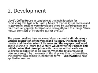 2. Development
Lloyd's Coffee House in London was the main location for
conducting this type of business. Much of marine insurance law and
its governing custom were developed there by seafaring men and
merchants engaged in foreign trade, who gathered to arrange “their
mutual contracts of insurance against the sea”.
The person seeking insurance would pass around a slip showing a
written description of the vessel and its cargo, the name of the
master and the character of his crew and the voyage considered.
Those wishing to insure the venture would write their names and
initials below that description with the amount that each was
willing to be liable for as an insurer. When the total amount of
insurance sought by the owner of the ship was thus underwritten,
the contract was complete, hence the term ―underwriters‖ now
applied to insurers.
 