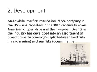 2. Development
Meanwhile, the first marine insurance company in
the US was established in the 18th century to cover
American clipper ships and their cargoes. Over time,
the industry has developed into an assortment of
broad property coverage‘s, split between land risks
(inland marine) and sea risks (ocean marine)
 