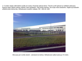 2.  V areálu nebylo vidět žádné vozidlo ani osoba. Pozemek oplocen lehce. Trávník uvnitř oplocení je viditelně udržovaný. Budova nejeví žádné známky chátrání nebo opotřebení. Vše působí dojmem, že to bylo včera dostavěno. Objekt byl dostavěn přibližně před dvěma lety. Odhadované investiční náklady 100 – 200 mil. CZK. Okna jsou jen na této straně – odvrácené od silnice. Odhadovaná výška budovy je 10 metrů. 