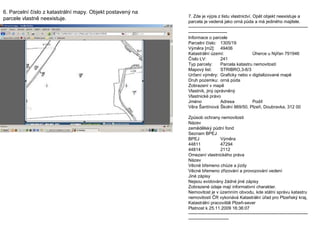 6. Parcelní číslo z katastrální mapy. Objekt postavený na parcele vlastně neexistuje.  7. Zde je výpis z listu vlastnictví. Opět objekt neexistuje a parcela je vedená jako orná půda a má jediného majitele. ---------------------------------------------------------------------------------------------------------- Informace o parcele Parcelní číslo: 1305/19 Výměra [m2]: 49406 Katastrální území: Úherce u Nýřan 791946 Číslo LV: 241 Typ parcely: Parcela katastru nemovitostí Mapový list: STRIBRO,3-6/3 Určení výměry: Graficky nebo v digitalizované mapě Druh pozemku: orná půda Zobrazení v mapě Vlastník, jiný oprávněný Vlastnické právo Jméno Adresa Podíl Věra Šantínová Školní 869/50, Plzeň, Doubravka, 312 00 Způsob ochrany nemovitosti Název zemědělský půdní fond Seznam BPEJ BPEJ  Výměra 44811  47294 44814  2112 Omezení vlastnického práva Název Věcné břemeno chůze a jízdy Věcné břemeno zřizování a provozování vedení Jiné zápisy Nejsou evidovány žádné jiné zápisy Zobrazené údaje mají informativní charakter. Nemovitost je v územním obvodu, kde státní správu katastru nemovitostí ČR vykonává Katastrální úřad pro Plzeňský kraj, Katastrální pracoviště Plzeň-sever Platnost k 25.11.2009 16:36:07 ----------------------------------------------------------------------------------------------------------- 
