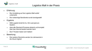 Logistics Mall in der Praxis

■     Erfahrung:
      ■    Die Umstellung auf die Logistics Mall verlief
           unbemerkt
      ■    Die notwendige Bandbreite wurde bereitgestellt
■     Ergebnis
      ■    WM-Logistik GmbH & Co. KG nutzt jetzt ein
           System,
      ■    dass alle Standard-Prozesse abdeckt und komplett
           über das Internet bedient werden kann
      ■    Die IT Kosten haben sich halbiert
■     Bewertung:
      ■    Drei weitere Standorte werden bis Jahresende in
           die Cloud migriert



Folie 25
                                                                              Logistics Mall – Cloud Computing für Logistik
 