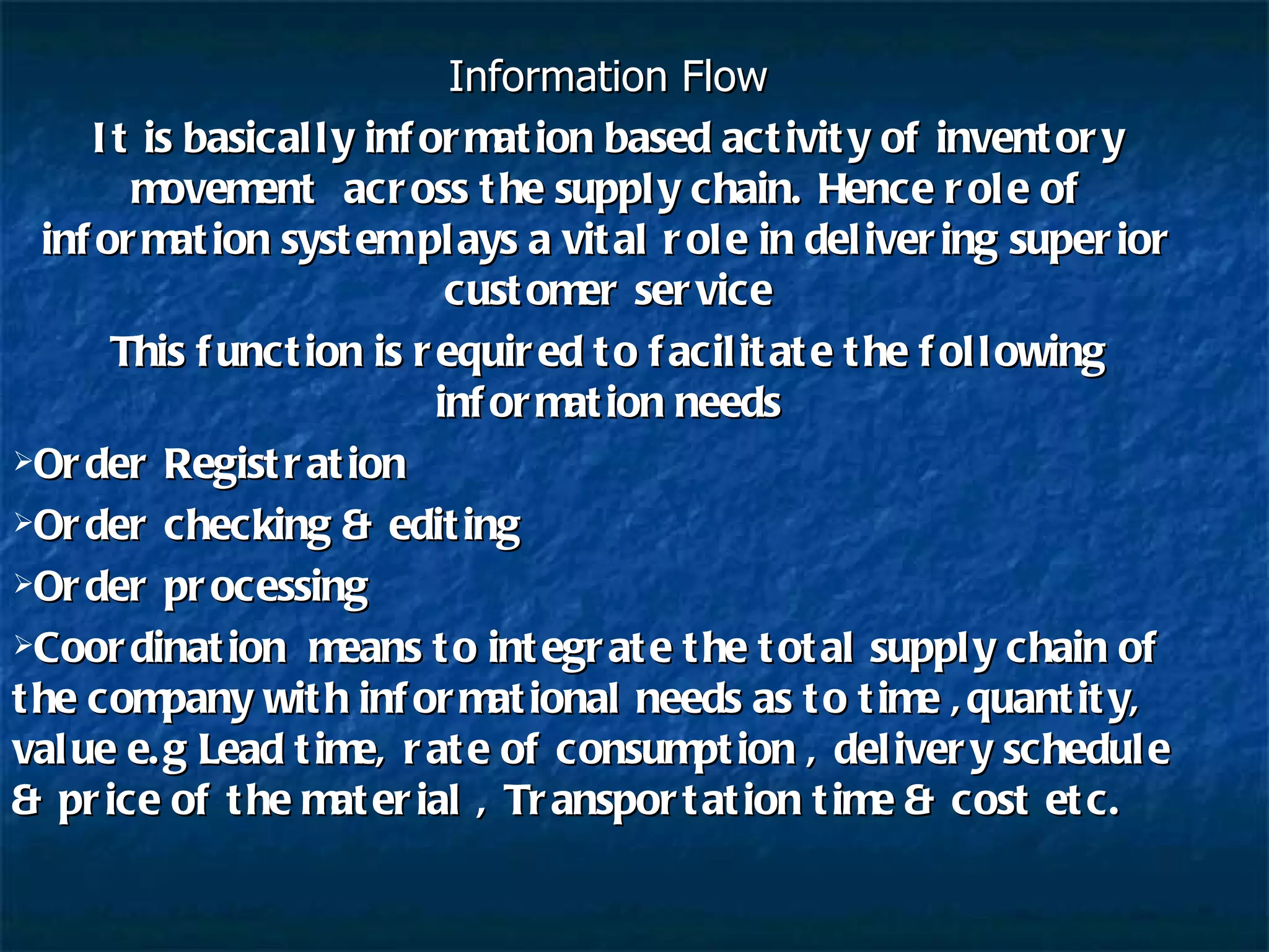 Information Flow It is basically information based activity of inventory movement  across the supply chain. Hence role of information system plays a vital role in delivering superior customer service This function is required to facilitate the following information needs Order Registration Order checking & editing Order processing Coordination  means to integrate the total supply chain of the company with informational needs as to time ,quantity, value e.g Lead time, rate of consumption , delivery schedule & price of the material , Transportation time & cost etc. 