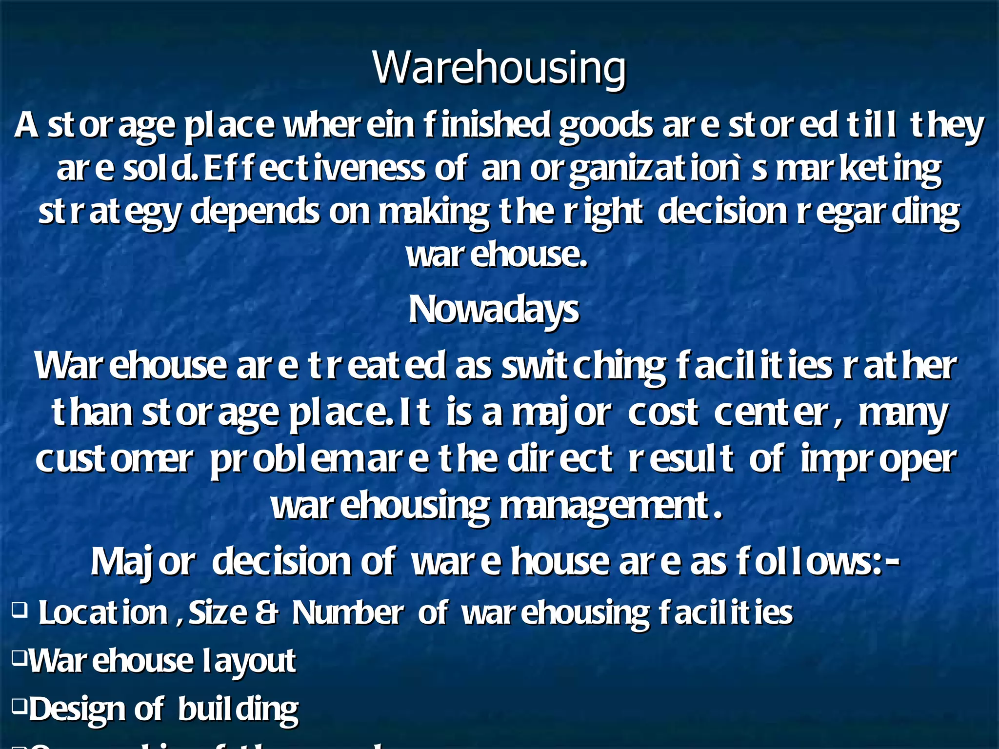 Warehousing A storage place wherein finished goods are stored till they are sold.Effectiveness of an organization`s marketing strategy depends on making the right decision regarding warehouse. Nowadays  Warehouse are treated as switching facilities rather than storage place.It is a major cost center, many customer problem are the direct result of improper warehousing management. Major decision of ware house are as follows:- Location ,Size & Number of warehousing facilities Warehouse layout Design of building Ownership of the warehouse 