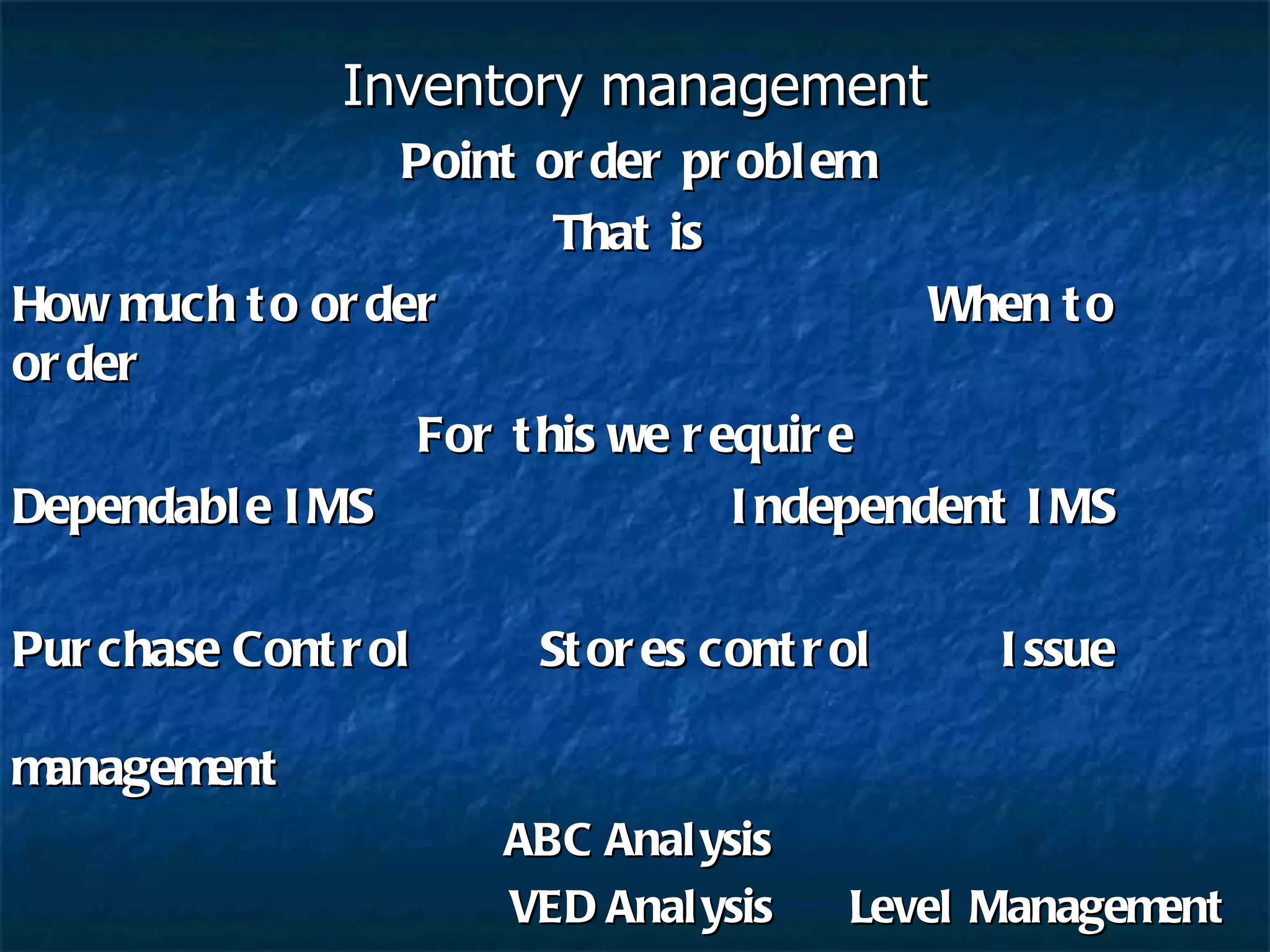 Inventory management Point order problem That is  How much to order    When to order For this we require Dependable IMS   Independent IMS Purchase Control  Stores control  Issue  management   ABC Analysis   VED Analysis  Level Management EOQ  & EBQ Analysis   MRP System Perpetual inventory system    JIT System 