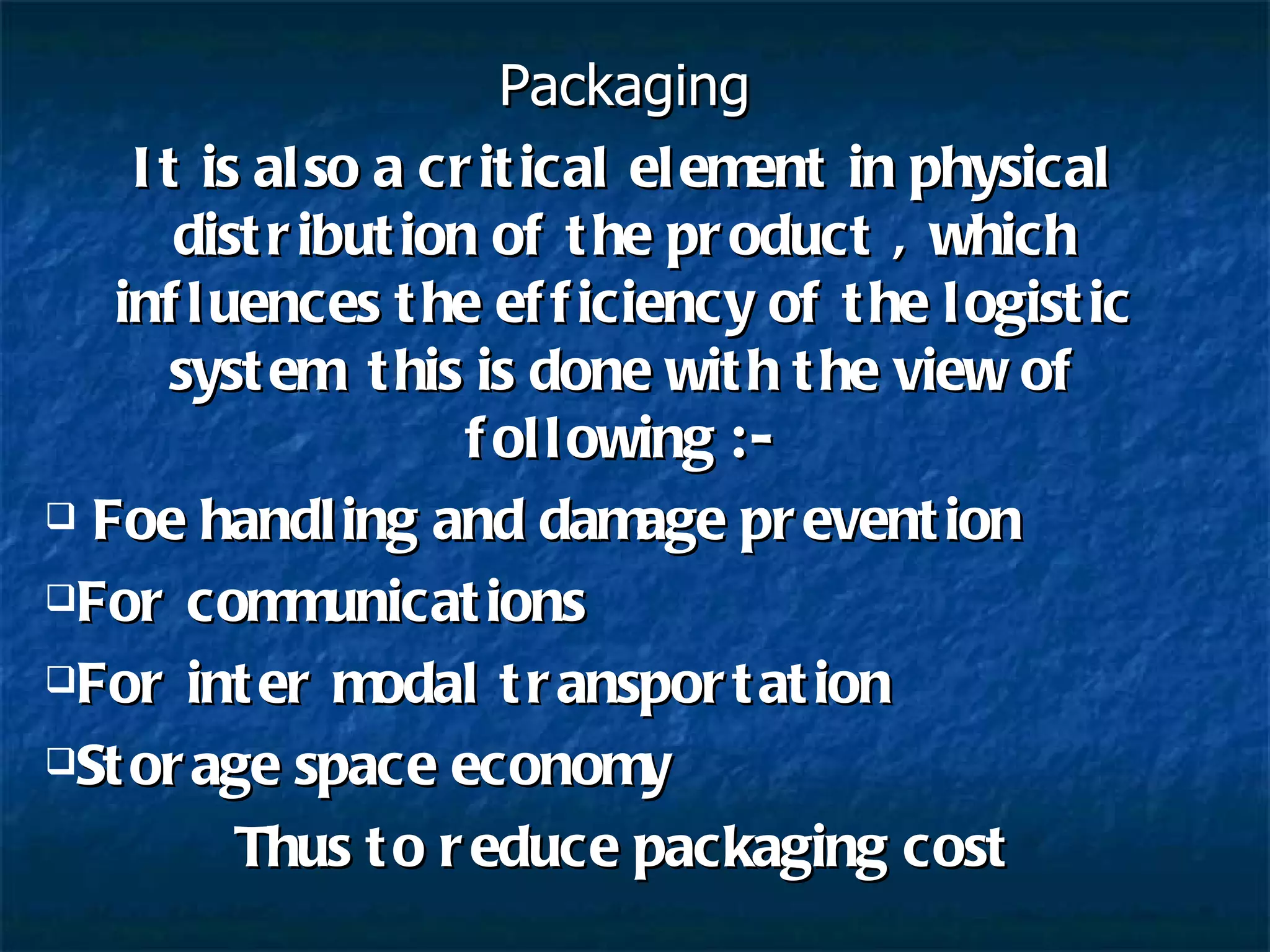 Packaging It is also a critical element in physical distribution of the product , which influences the efficiency of the logistic system  this is done with the view of following :- Foe handling and damage prevention For communications For inter modal transportation Storage space economy Thus to reduce packaging cost 