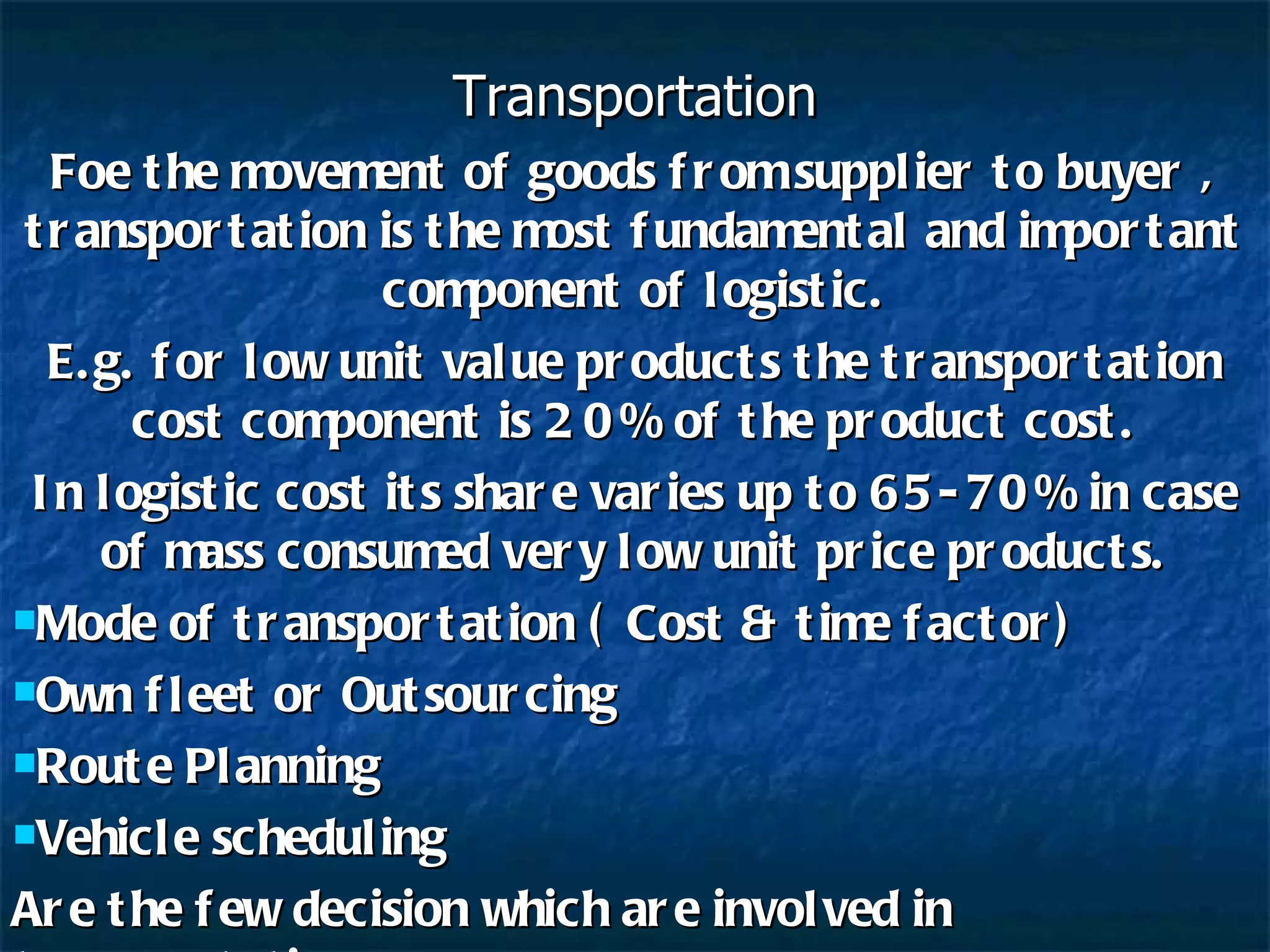 Transportation Foe the movement of goods from supplier to buyer , transportation is the most fundamental and important component of logistic. E.g. for low unit value products the transportation cost component is 20% of the product cost. In logistic cost its share varies up to 65-70% in case of mass consumed very low unit price products. Mode of transportation ( Cost & time factor) Own fleet or Outsourcing Route Planning Vehicle scheduling Are the few decision which are involved in transportation 