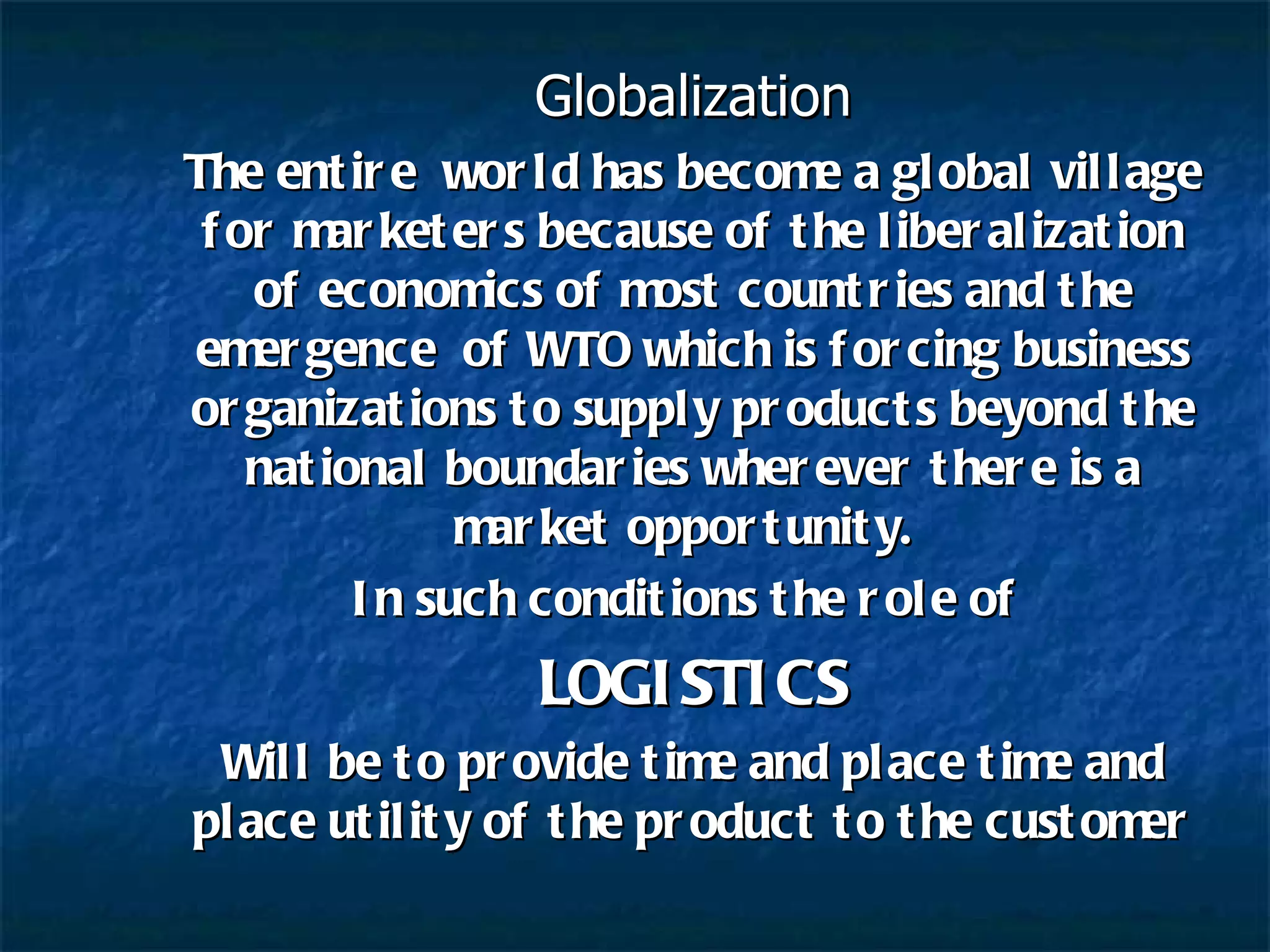 Globalization The entire  world has become a global village for marketers because of the liberalization of economics of most countries and the emergence  of WTO which is forcing business organizations to supply products beyond the national boundaries wherever there is a market opportunity.  In such conditions the role of  LOGISTICS Will be to provide time and place time and place utility of the product to the customer 