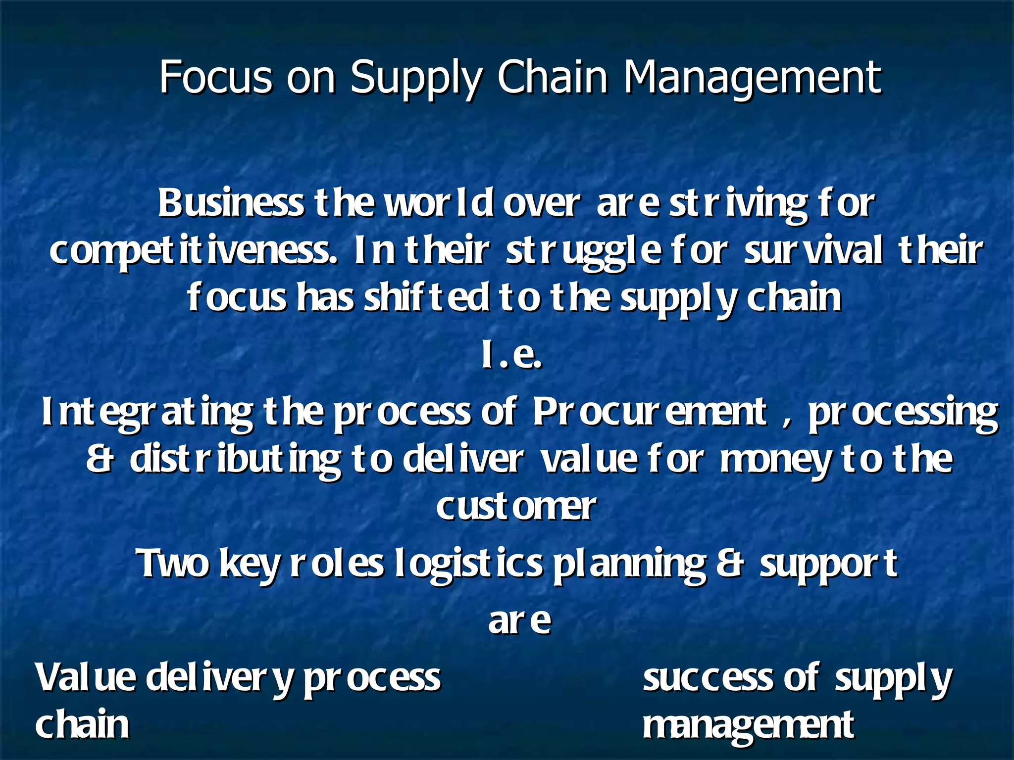 Focus on Supply Chain Management Business the world over are striving for competitiveness. In their struggle for survival their focus has shifted to the supply chain  I.e.  Integrating the process of Procurement , processing & distributing to deliver value for money to the customer Two key roles logistics planning & support are Value delivery process success of supply chain  management 