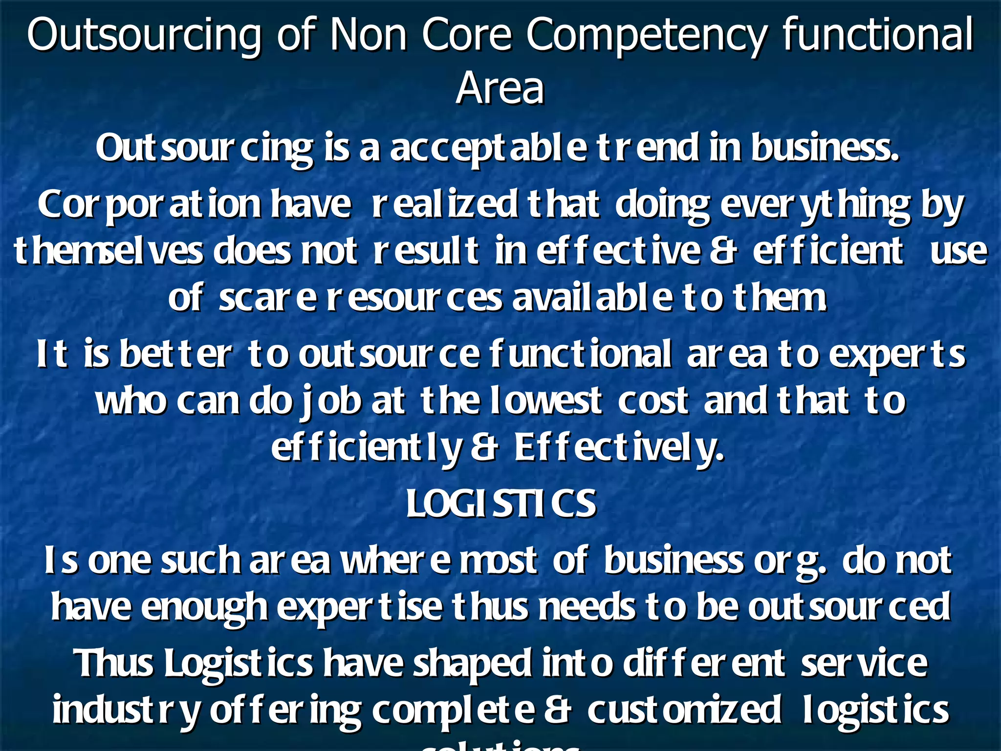 Outsourcing of Non Core Competency functional Area Outsourcing is a acceptable trend in business. Corporation have  realized that doing everything by themselves does not result in effective & efficient  use of scare resources available to them. It is better to outsource functional area to experts who can do job at the lowest cost and that to efficiently & Effectively. LOGISTICS Is one such area where most of business org. do not have enough expertise thus needs to be outsourced Thus Logistics have shaped into different service industry offering complete & customized  logistics solutions 