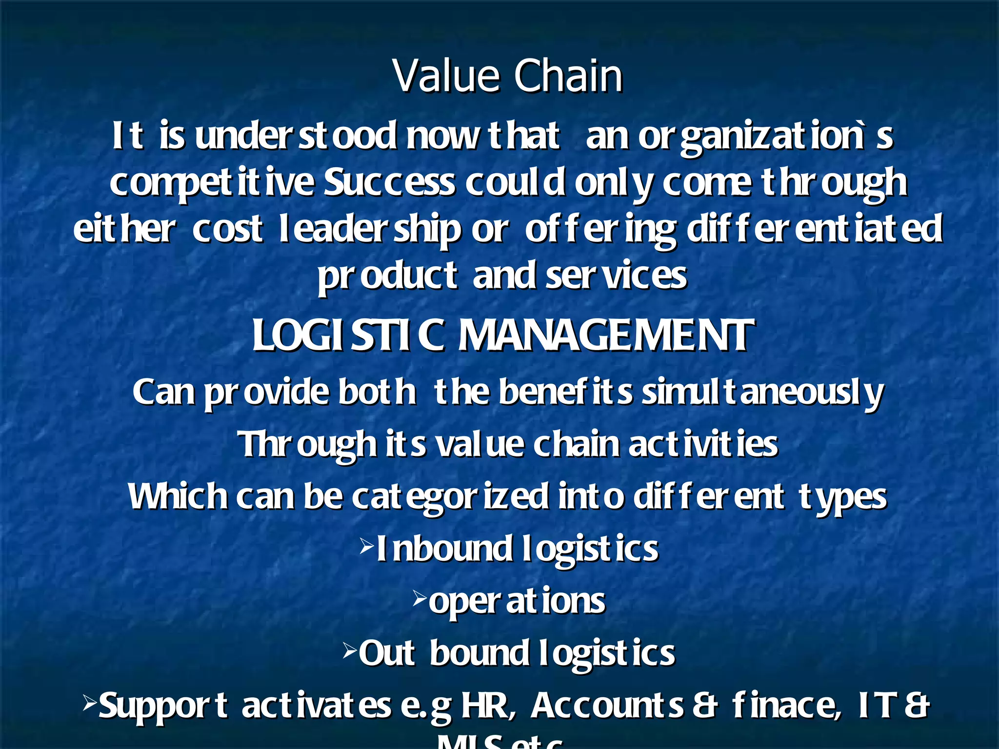 Value Chain It is understood now that  an organization`s  competitive Success could only come through either cost leadership or offering differentiated product and services  LOGISTIC MANAGEMENT   Can provide both  the benefits simultaneously Through its value chain activities Which can be categorized into different types Inbound logistics operations Out bound logistics Support activates e.g HR, Accounts & finace, IT & MIS etc. 