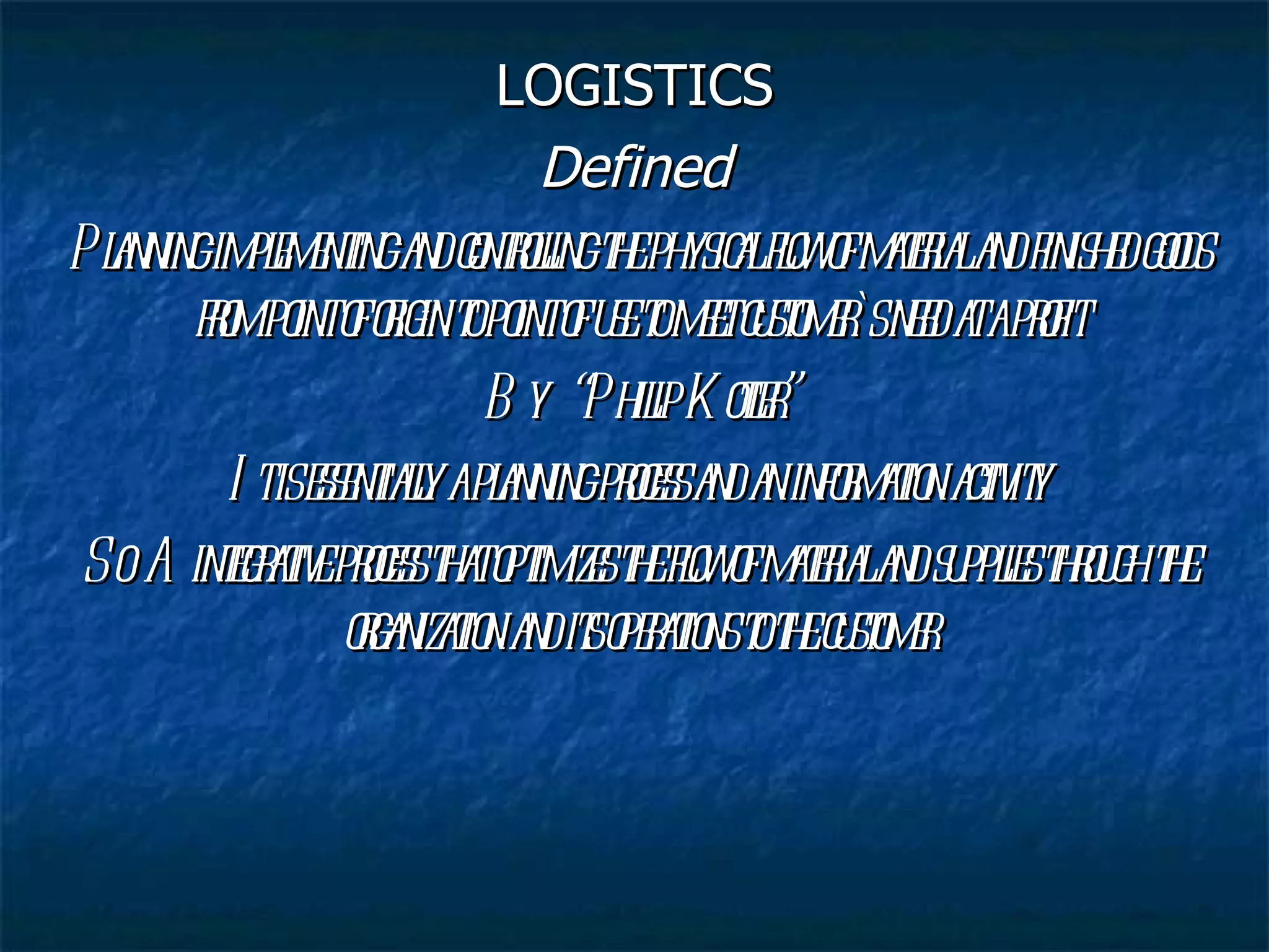 LOGISTICS Defined Planning implementing and controlling the physical flow of material and finished goods from point of origin to point of use to meet customer`s need at a profit By  “Philip Kotler” It is essentially a planning process and an information activity So  A integrative process that optimizes the flow of material and supplies through the organization and its operations to the customer 