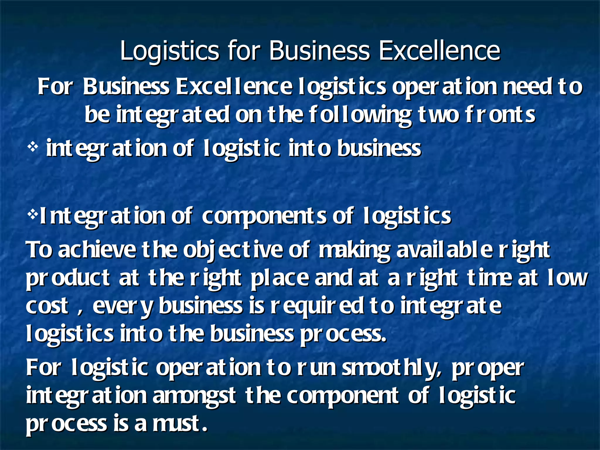 Logistics for Business Excellence For Business Excellence logistics operation need to be integrated on the following two fronts integration of logistic into business Integration of components of logistics To achieve the objective of making available right product at the right place and at a right time at low cost , every business is required to integrate logistics into the business process. For logistic operation to run smoothly, proper integration amongst the component of logistic process is a must. 